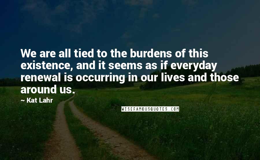 Kat Lahr Quotes: We are all tied to the burdens of this existence, and it seems as if everyday renewal is occurring in our lives and those around us.