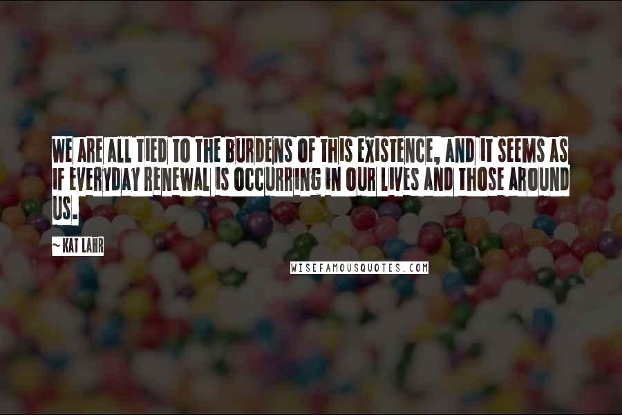 Kat Lahr Quotes: We are all tied to the burdens of this existence, and it seems as if everyday renewal is occurring in our lives and those around us.