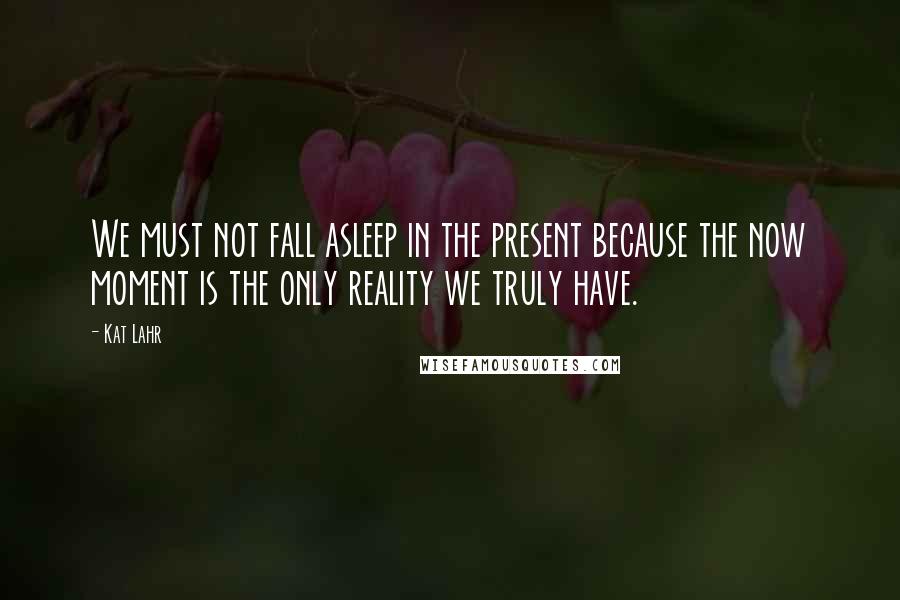 Kat Lahr Quotes: We must not fall asleep in the present because the now moment is the only reality we truly have.