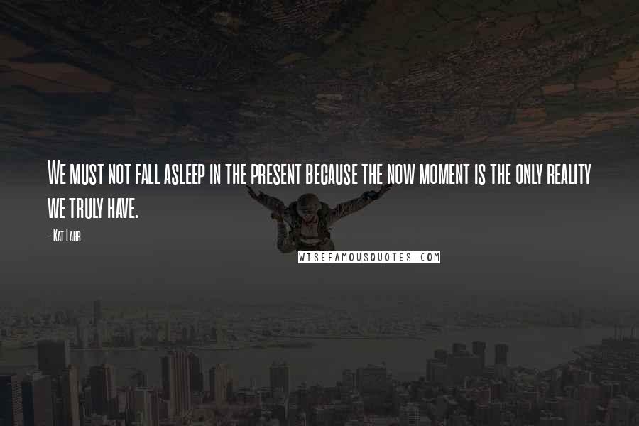 Kat Lahr Quotes: We must not fall asleep in the present because the now moment is the only reality we truly have.