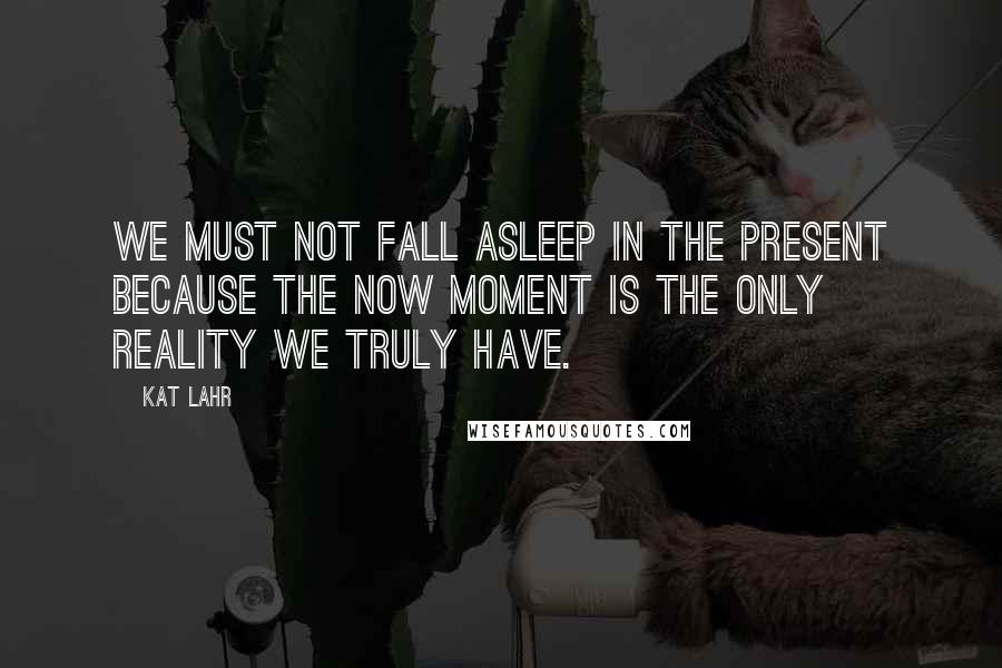 Kat Lahr Quotes: We must not fall asleep in the present because the now moment is the only reality we truly have.