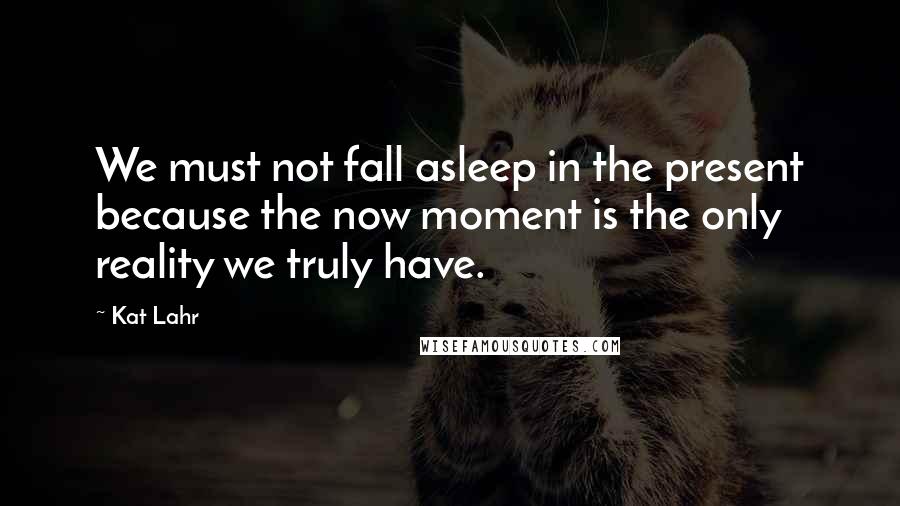 Kat Lahr Quotes: We must not fall asleep in the present because the now moment is the only reality we truly have.