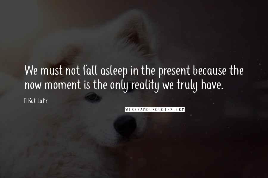 Kat Lahr Quotes: We must not fall asleep in the present because the now moment is the only reality we truly have.