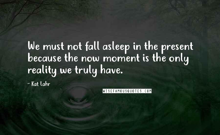 Kat Lahr Quotes: We must not fall asleep in the present because the now moment is the only reality we truly have.