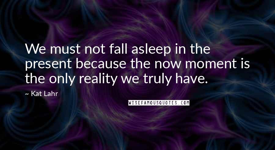 Kat Lahr Quotes: We must not fall asleep in the present because the now moment is the only reality we truly have.