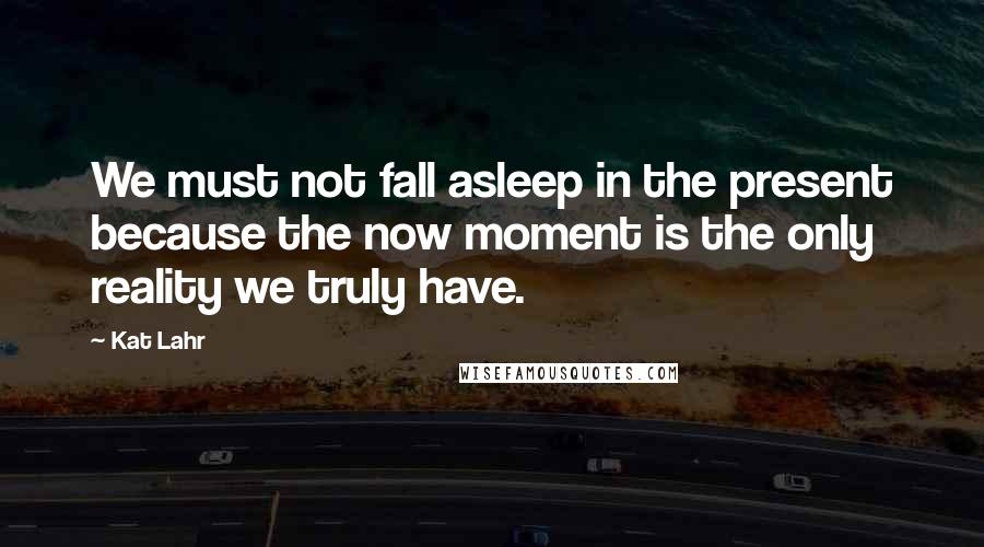 Kat Lahr Quotes: We must not fall asleep in the present because the now moment is the only reality we truly have.