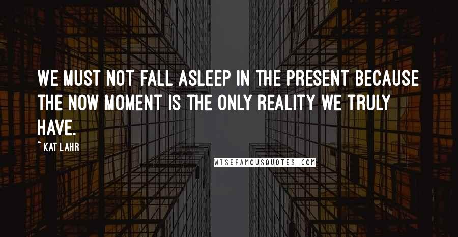 Kat Lahr Quotes: We must not fall asleep in the present because the now moment is the only reality we truly have.