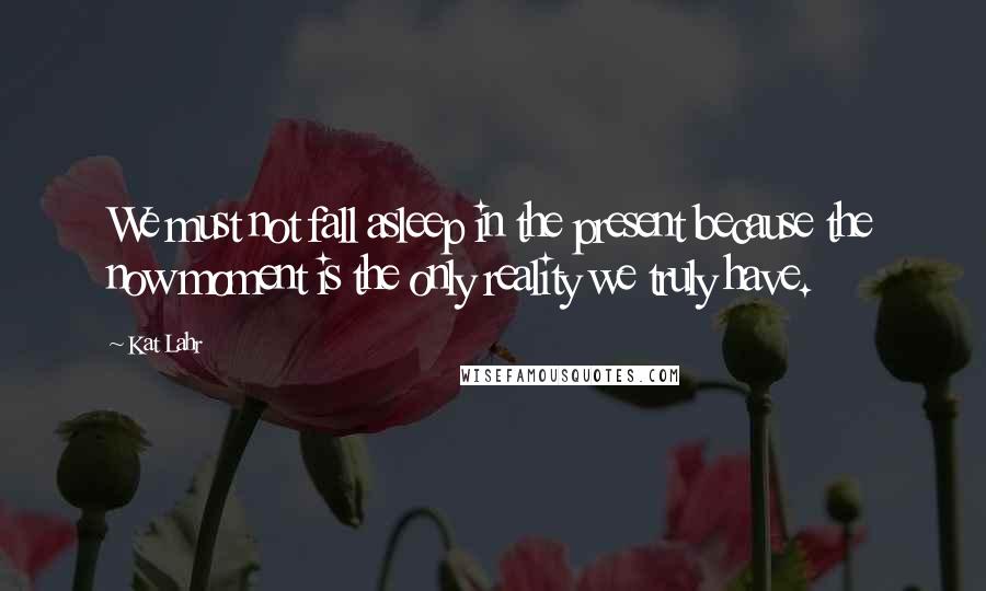 Kat Lahr Quotes: We must not fall asleep in the present because the now moment is the only reality we truly have.