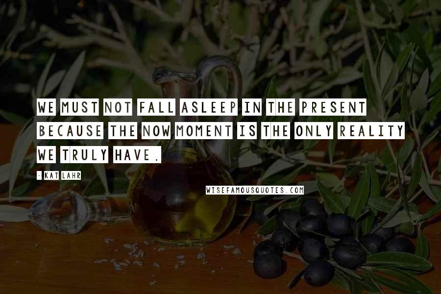 Kat Lahr Quotes: We must not fall asleep in the present because the now moment is the only reality we truly have.