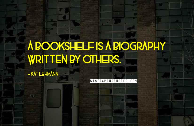 Kat Lehmann Quotes: A bookshelf is a biography written by others.
