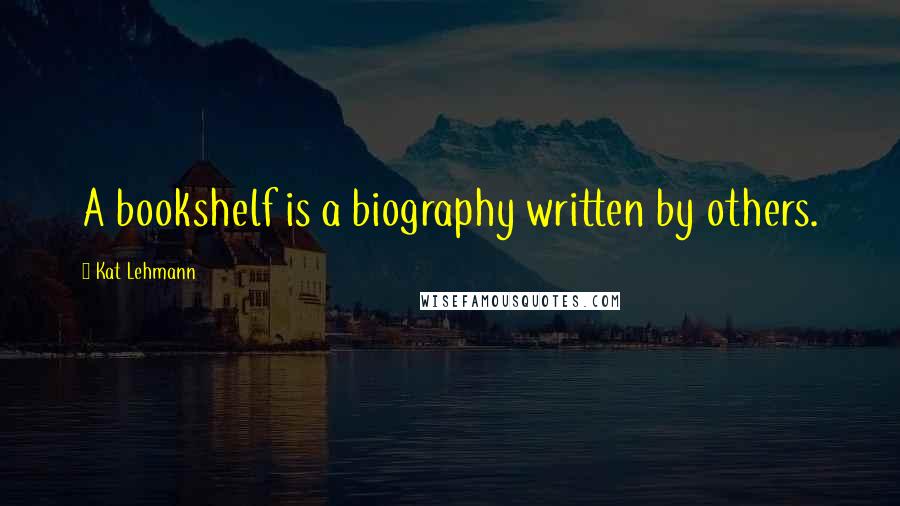 Kat Lehmann Quotes: A bookshelf is a biography written by others.