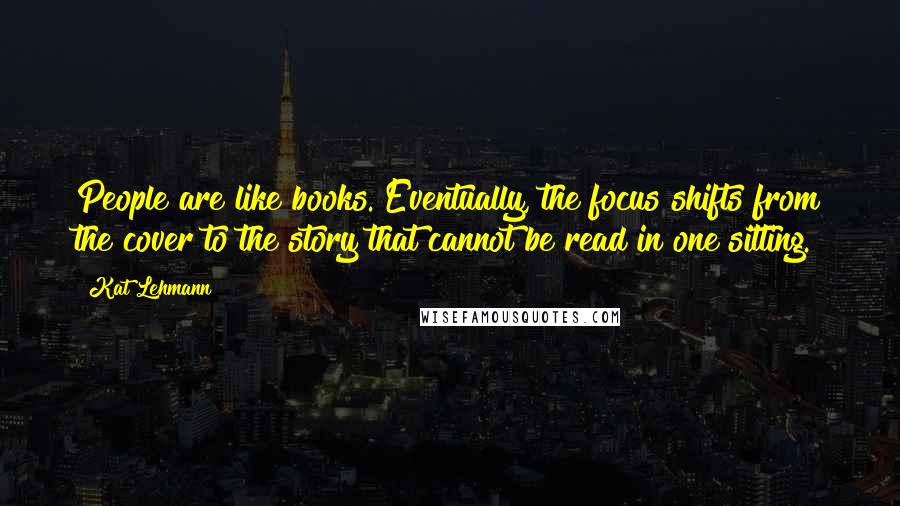 Kat Lehmann Quotes: People are like books. Eventually, the focus shifts from the cover to the story that cannot be read in one sitting.