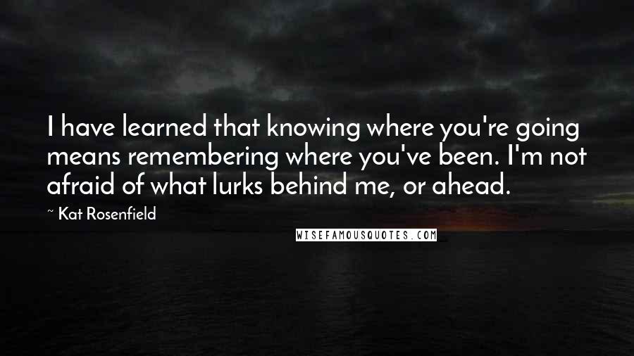 Kat Rosenfield Quotes: I have learned that knowing where you're going means remembering where you've been. I'm not afraid of what lurks behind me, or ahead.