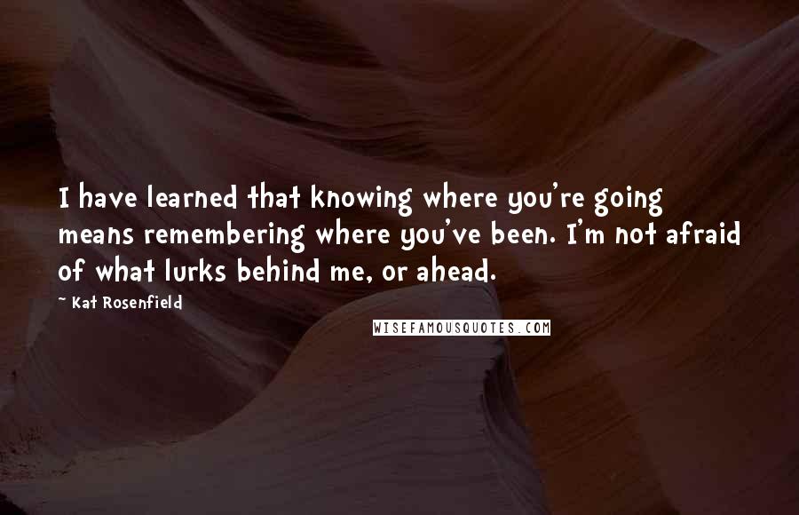 Kat Rosenfield Quotes: I have learned that knowing where you're going means remembering where you've been. I'm not afraid of what lurks behind me, or ahead.