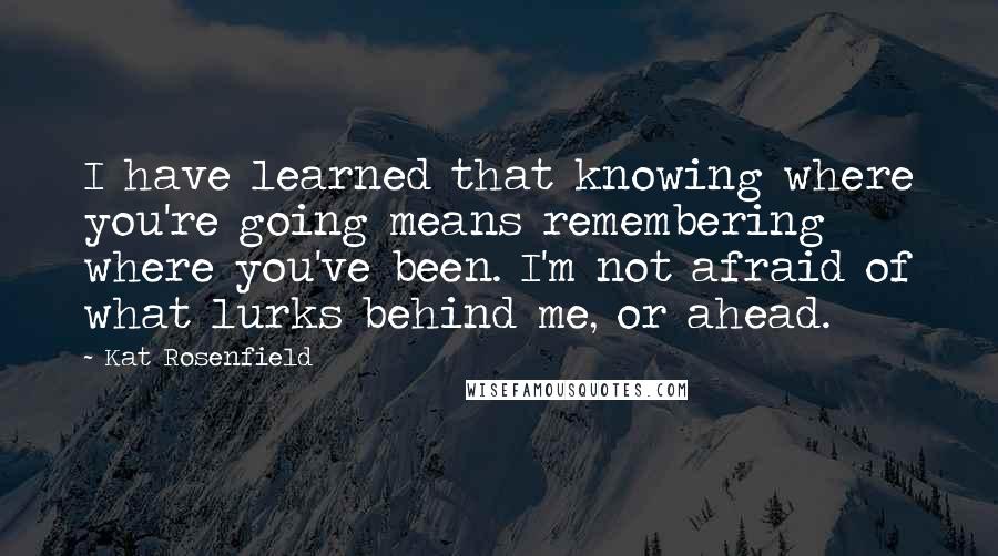 Kat Rosenfield Quotes: I have learned that knowing where you're going means remembering where you've been. I'm not afraid of what lurks behind me, or ahead.