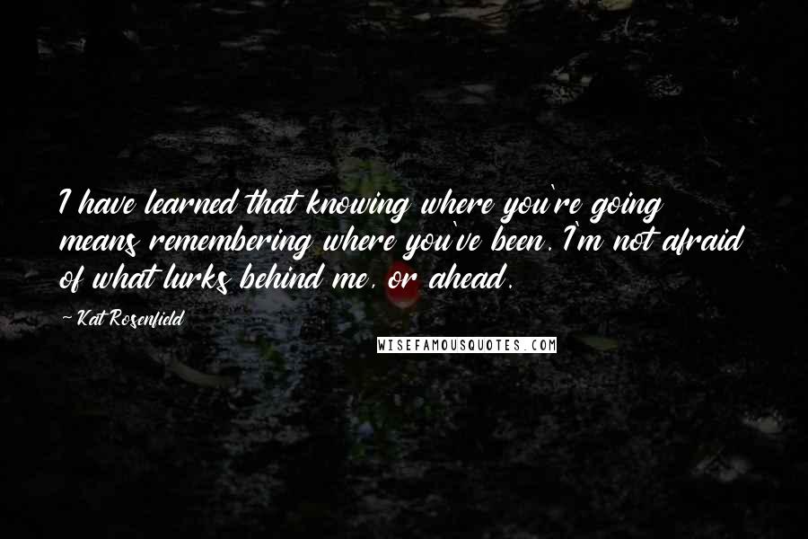 Kat Rosenfield Quotes: I have learned that knowing where you're going means remembering where you've been. I'm not afraid of what lurks behind me, or ahead.