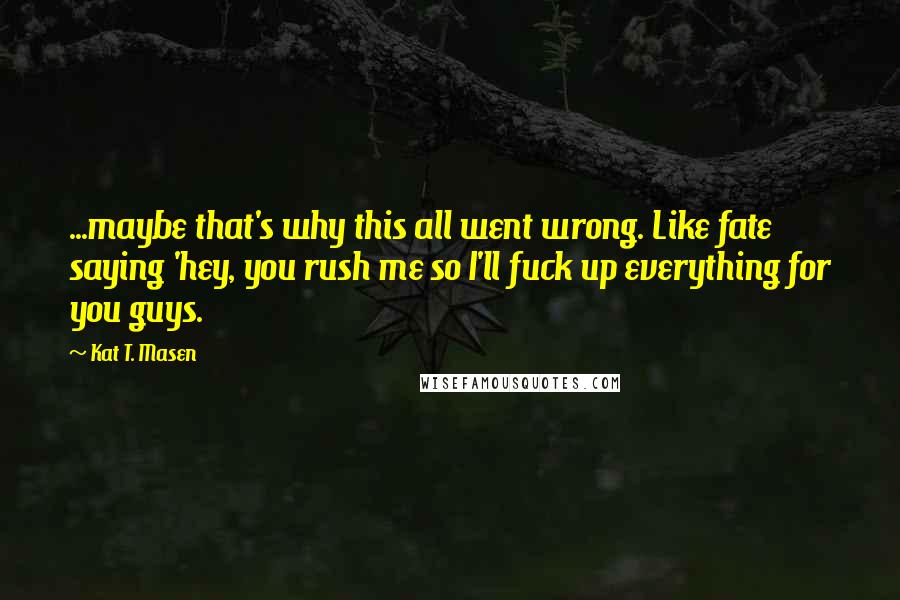 Kat T. Masen Quotes: ...maybe that's why this all went wrong. Like fate saying 'hey, you rush me so I'll fuck up everything for you guys.