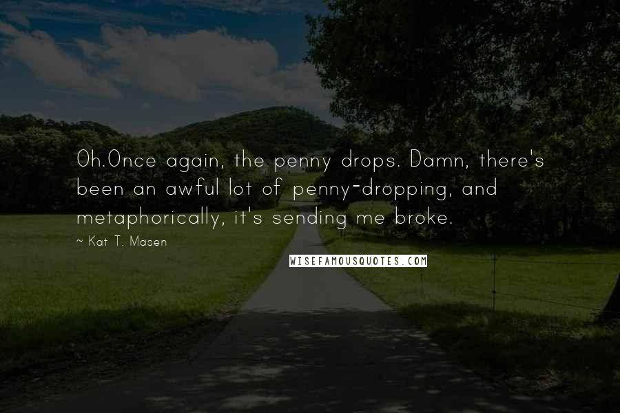 Kat T. Masen Quotes: Oh.Once again, the penny drops. Damn, there's been an awful lot of penny-dropping, and metaphorically, it's sending me broke.