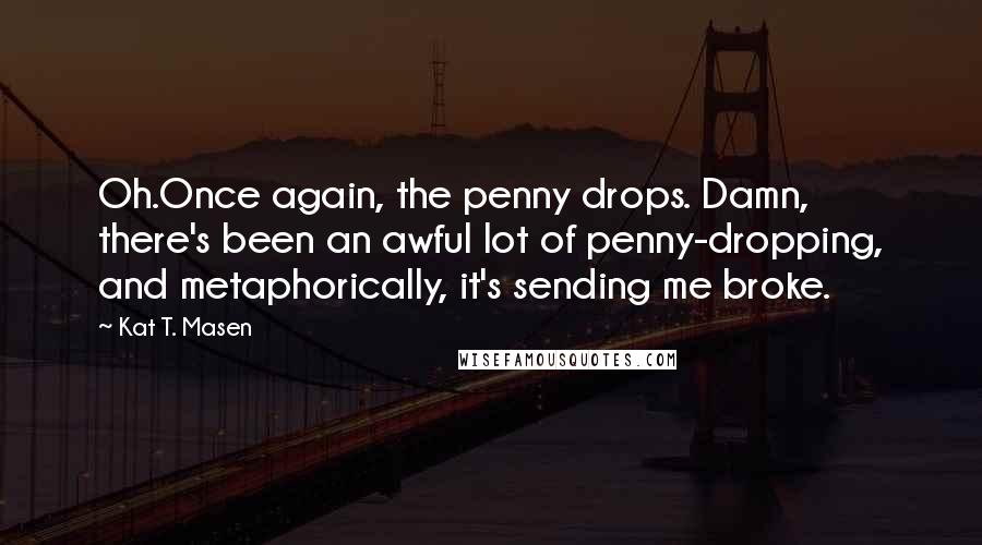Kat T. Masen Quotes: Oh.Once again, the penny drops. Damn, there's been an awful lot of penny-dropping, and metaphorically, it's sending me broke.