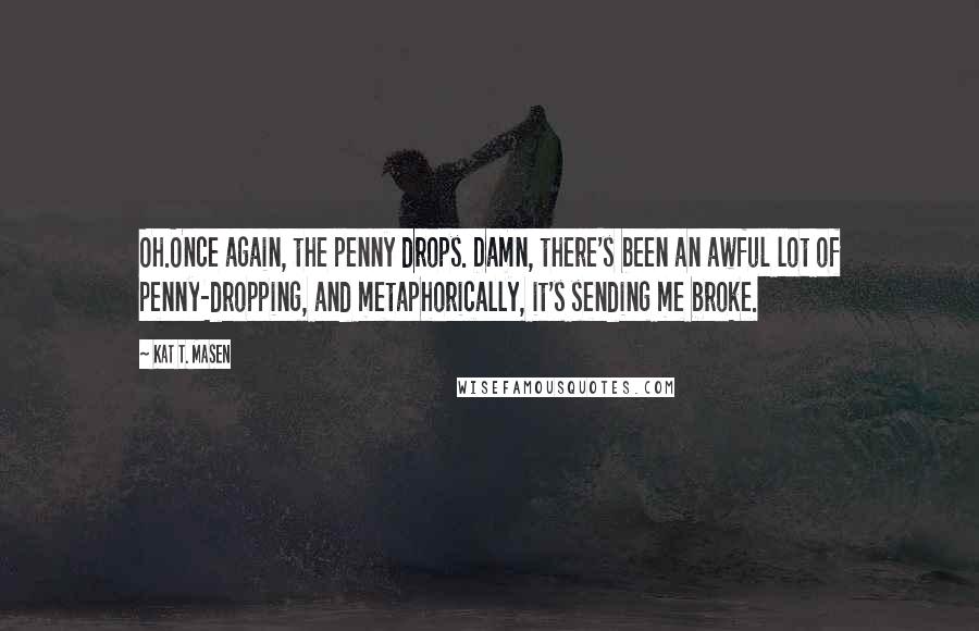 Kat T. Masen Quotes: Oh.Once again, the penny drops. Damn, there's been an awful lot of penny-dropping, and metaphorically, it's sending me broke.