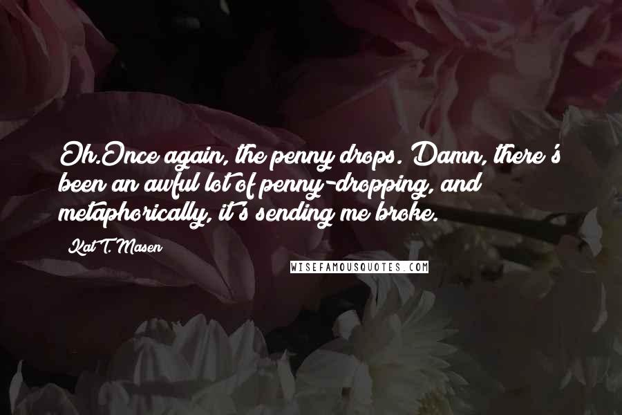 Kat T. Masen Quotes: Oh.Once again, the penny drops. Damn, there's been an awful lot of penny-dropping, and metaphorically, it's sending me broke.