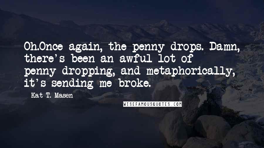 Kat T. Masen Quotes: Oh.Once again, the penny drops. Damn, there's been an awful lot of penny-dropping, and metaphorically, it's sending me broke.