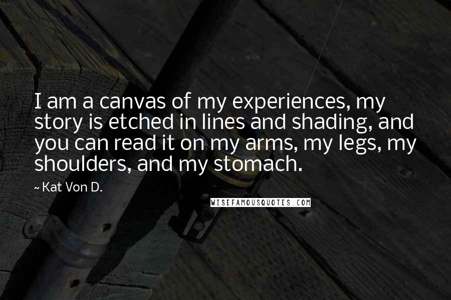 Kat Von D. Quotes: I am a canvas of my experiences, my story is etched in lines and shading, and you can read it on my arms, my legs, my shoulders, and my stomach.