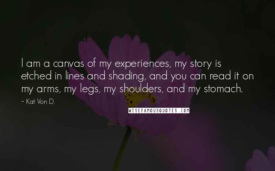 Kat Von D. Quotes: I am a canvas of my experiences, my story is etched in lines and shading, and you can read it on my arms, my legs, my shoulders, and my stomach.