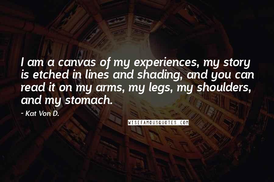 Kat Von D. Quotes: I am a canvas of my experiences, my story is etched in lines and shading, and you can read it on my arms, my legs, my shoulders, and my stomach.