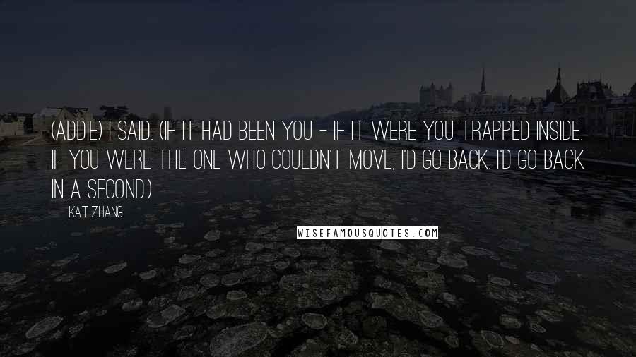 Kat Zhang Quotes: (Addie) I said. (If it had been you - if it were you trapped inside. If you were the one who couldn't move, I'd go back. I'd go back in a second.)