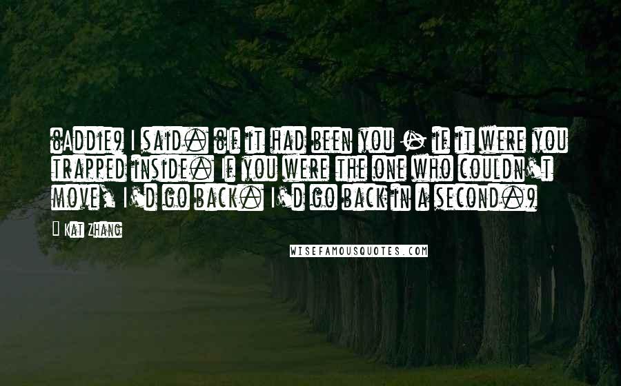 Kat Zhang Quotes: (Addie) I said. (If it had been you - if it were you trapped inside. If you were the one who couldn't move, I'd go back. I'd go back in a second.)