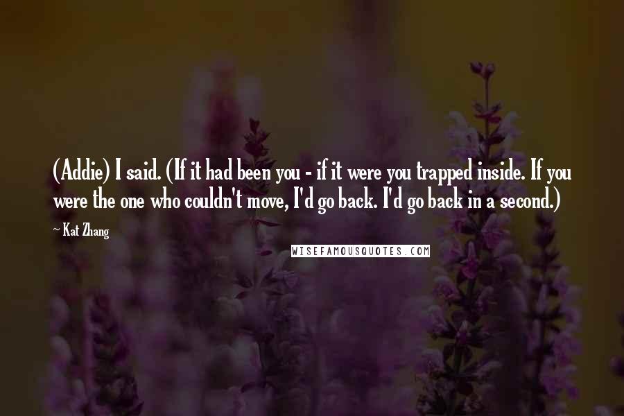 Kat Zhang Quotes: (Addie) I said. (If it had been you - if it were you trapped inside. If you were the one who couldn't move, I'd go back. I'd go back in a second.)