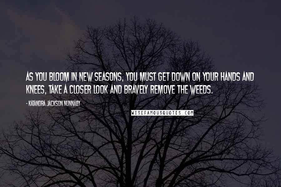 Katandra Jackson Nunnally Quotes: As you bloom in new seasons, you must get down on your hands and knees, take a closer look and bravely remove the weeds.