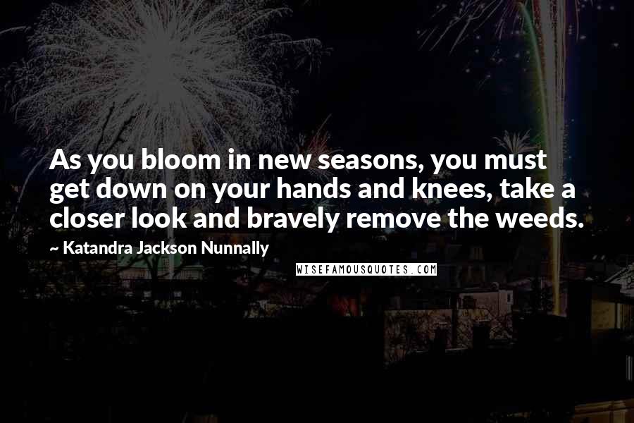 Katandra Jackson Nunnally Quotes: As you bloom in new seasons, you must get down on your hands and knees, take a closer look and bravely remove the weeds.