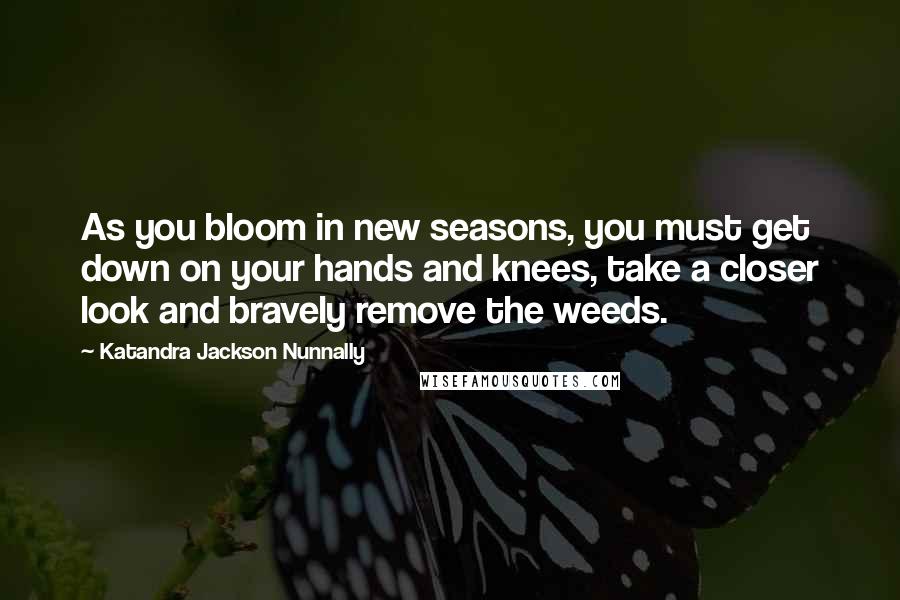 Katandra Jackson Nunnally Quotes: As you bloom in new seasons, you must get down on your hands and knees, take a closer look and bravely remove the weeds.