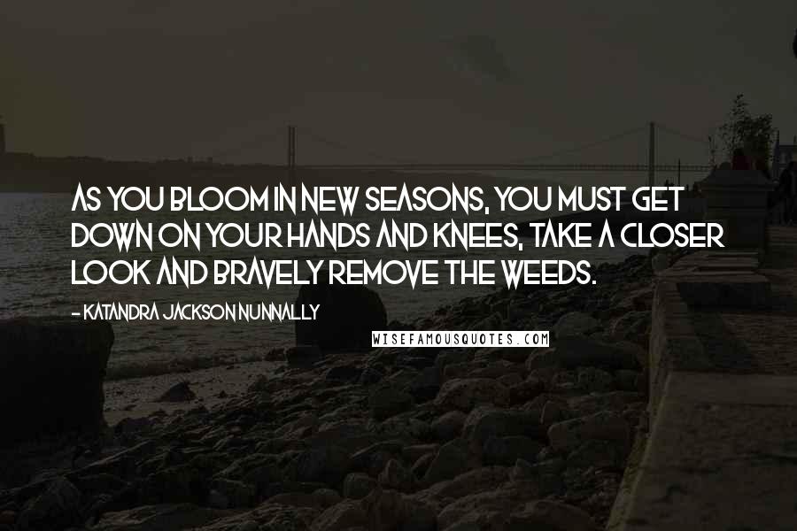 Katandra Jackson Nunnally Quotes: As you bloom in new seasons, you must get down on your hands and knees, take a closer look and bravely remove the weeds.