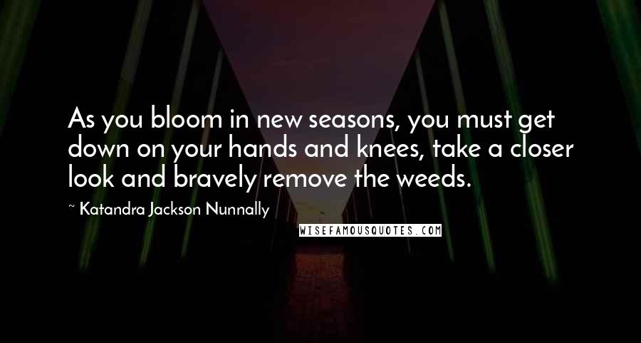 Katandra Jackson Nunnally Quotes: As you bloom in new seasons, you must get down on your hands and knees, take a closer look and bravely remove the weeds.