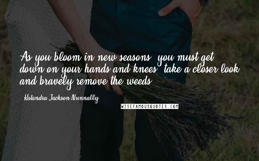 Katandra Jackson Nunnally Quotes: As you bloom in new seasons, you must get down on your hands and knees, take a closer look and bravely remove the weeds.