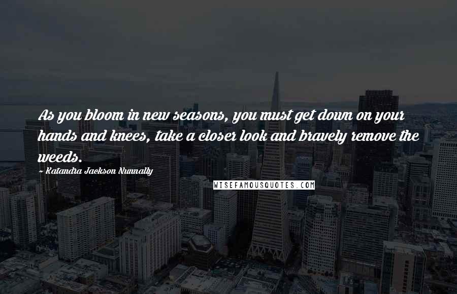 Katandra Jackson Nunnally Quotes: As you bloom in new seasons, you must get down on your hands and knees, take a closer look and bravely remove the weeds.