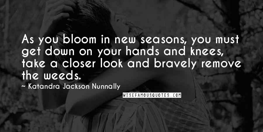 Katandra Jackson Nunnally Quotes: As you bloom in new seasons, you must get down on your hands and knees, take a closer look and bravely remove the weeds.