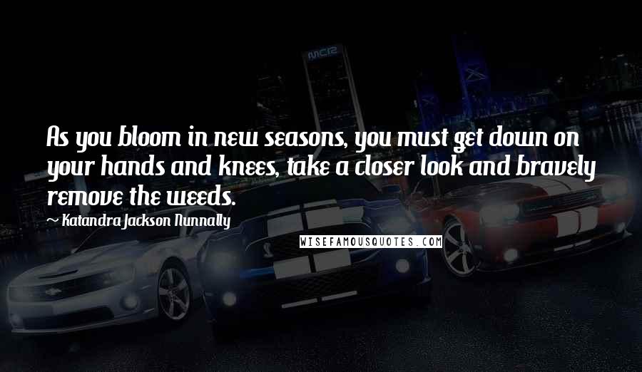 Katandra Jackson Nunnally Quotes: As you bloom in new seasons, you must get down on your hands and knees, take a closer look and bravely remove the weeds.