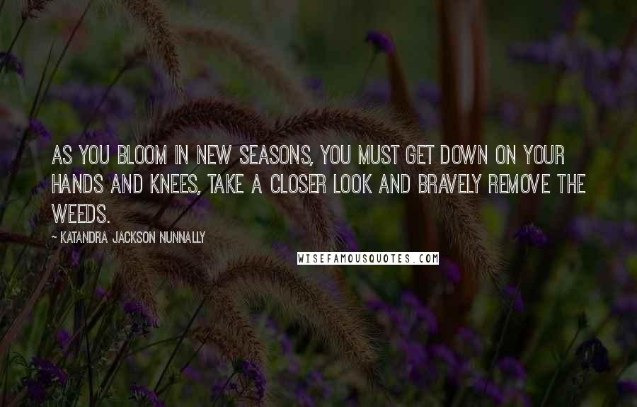 Katandra Jackson Nunnally Quotes: As you bloom in new seasons, you must get down on your hands and knees, take a closer look and bravely remove the weeds.