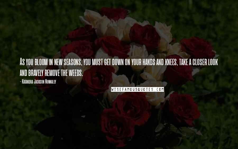 Katandra Jackson Nunnally Quotes: As you bloom in new seasons, you must get down on your hands and knees, take a closer look and bravely remove the weeds.