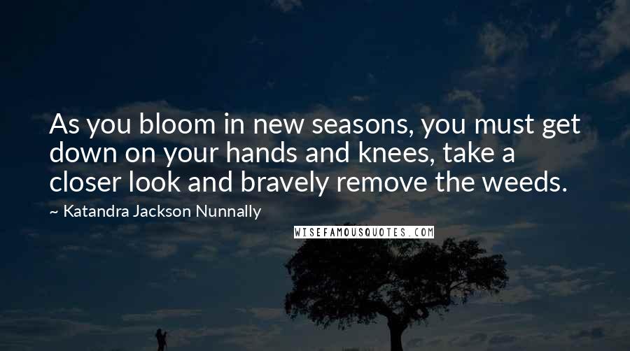 Katandra Jackson Nunnally Quotes: As you bloom in new seasons, you must get down on your hands and knees, take a closer look and bravely remove the weeds.