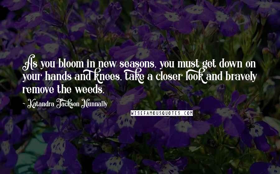 Katandra Jackson Nunnally Quotes: As you bloom in new seasons, you must get down on your hands and knees, take a closer look and bravely remove the weeds.