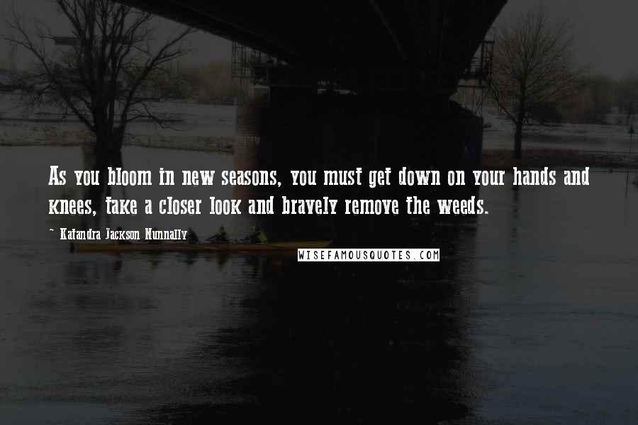 Katandra Jackson Nunnally Quotes: As you bloom in new seasons, you must get down on your hands and knees, take a closer look and bravely remove the weeds.