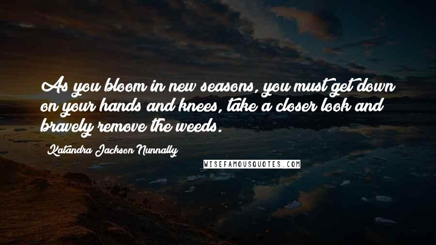 Katandra Jackson Nunnally Quotes: As you bloom in new seasons, you must get down on your hands and knees, take a closer look and bravely remove the weeds.