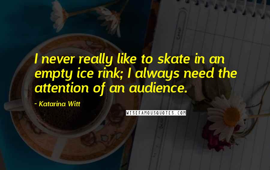 Katarina Witt Quotes: I never really like to skate in an empty ice rink; I always need the attention of an audience.