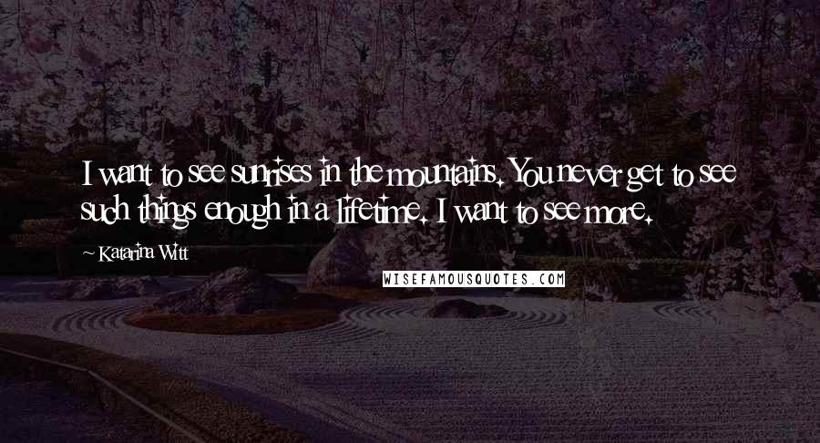 Katarina Witt Quotes: I want to see sunrises in the mountains. You never get to see such things enough in a lifetime. I want to see more.