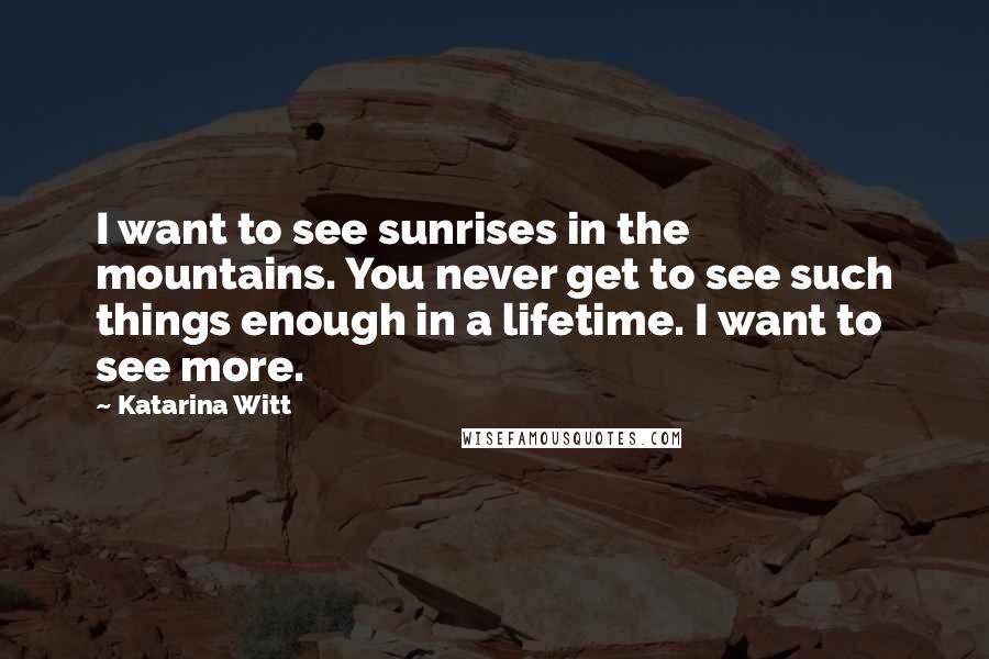 Katarina Witt Quotes: I want to see sunrises in the mountains. You never get to see such things enough in a lifetime. I want to see more.